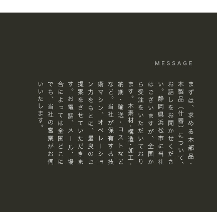 まずは、求める木部品・木製品（什器）について、お話しをお聞かせください。静岡県浜松市に当社はございますが、全国から受注をいただいております。木素材・構造・加工・納期・輸送・コストなどなど。当社が保有する技術マシン、オペレーション力をもとに、最良のご提案をさせていただきます。お電話、メール、場合によっては全国どこにでも、当社の営業がお伺いいたします。