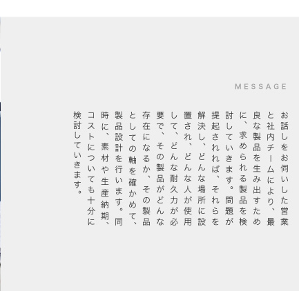 お話しをお伺いした営業と社内チームにより、最良な製品を生み出すために、求められる製品を検討していきます。問題が提起されれば、それらを解決し、どんな場所に設置され、どんな人が使用して、どんな耐久力が必要で、その製品がどんな存在になるか、その製品としての軸を確かめて、製品設計を行います。同時に、素材や生産納期、コストについても十分に検討していきます。