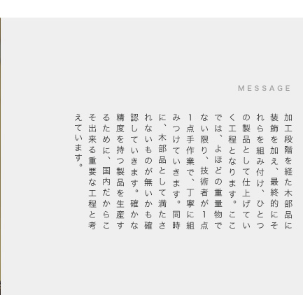 加工段階を経た木部品に装飾を加え、最終的にそれらを組み付け、ひとつの製品として仕上げていく工程となります。ここでは、よほどの重量物でない限り、技術者が１点１点手作業で、丁寧に組みつけていきます。同時に、木部品として満たされないものが無いかも確認していきます。確かな精度を持つ製品を生産するために、国内だからこそ出来る重要な工程と考えています。