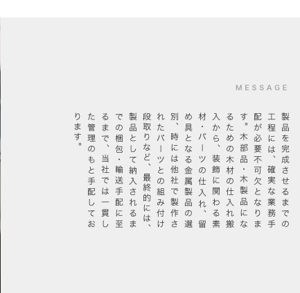 製品を完成させるまでの工程には、確実な業務手配が必要不可欠となります。木部品・木製品になるための木材の仕入れ搬入から、装飾に関わる素材・パーツの仕入れ、留め具となる金属製品の選別、時には他社で製作されたパーツとの組み付け段取りなど、最終的には、製品として納入されるまでの梱包・輸送手配に至るまで、当社では一貫した管理のもと手配しております。