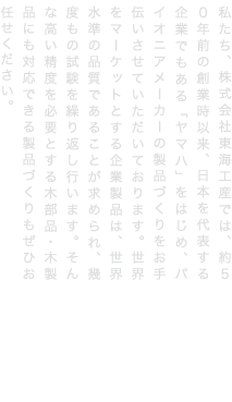 私たち、株式会社東海工産では、約５０年前の創業時以来、日本を代表する企業でもある「ヤマハ」をはじめ、パイオニアメーカーの製品づくりをお手伝いさせていただいております。世界をマーケットとする企業製品は、世界水準の品質であることが求められ、幾度もの試験を繰り返し行います。そんな高い精度を必要とする木部品・木製品にも対応できる製品づくりもぜひお任せください。