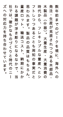 数年前までのピークを境に、海外への発注・生産が見直されつつある木部品・木製品（什器）。大量生産・大量消費の時代から、フレキシブルな量産へとシフトしつつあることも周知の事実だと思われます。製品の品質はもちろん、量産ロット、輸送コスト、納期にかかわる課題が浮き彫りになるなかで、当社では、確かなものづくりと時代のニーズへの対応力を持ち合わせています。