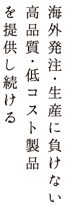 海外発注･生産に負けない高品質･低コスト製品を提供し続ける
